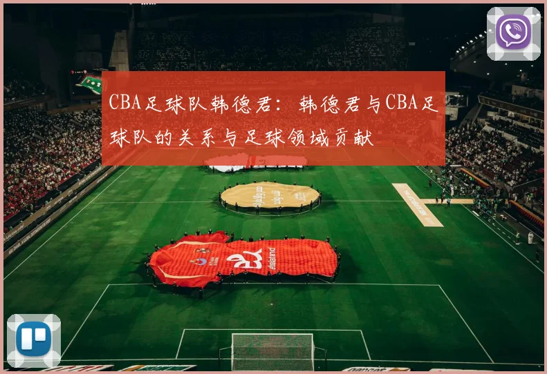 CBA足球队韩德君：韩德君与CBA足球队的关系与足球领域贡献